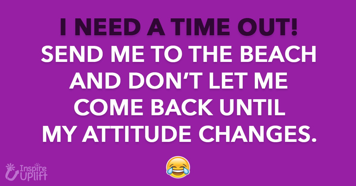 I NEED A TIME OUT! SEND ME TO THE BEACH AND DON’T LET ME COME BACK UNTIL MY ATTITUDE CHANGES.