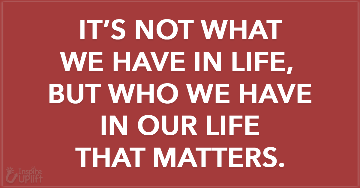 It’s not what we have in life, but who we have in our life that matters.