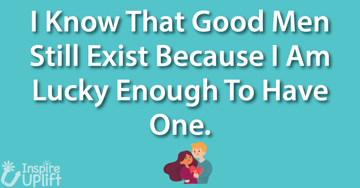 I Know that good men still exist because I am lucky enough to have one.