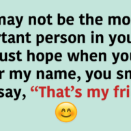 I may not be the most important person in your life. I just hope when you hear my name, you smile and say, “That’s my friend.”