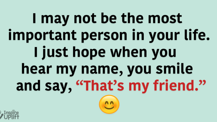 I may not be the most important person in your life. I just hope when you hear my name, you smile and say, “That’s my friend.”