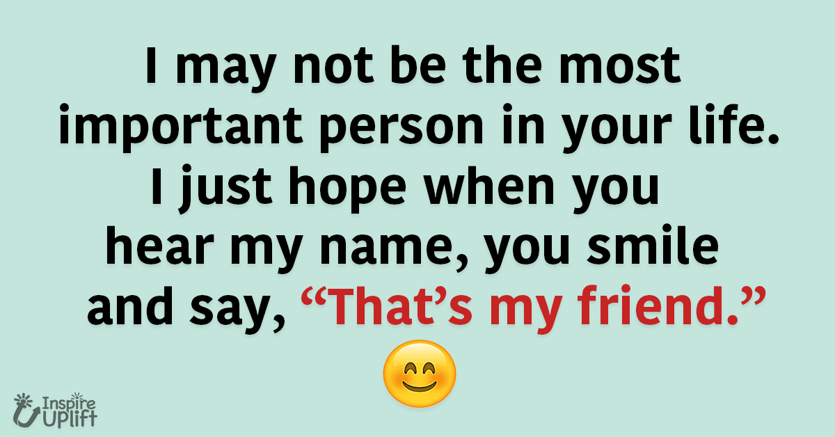 I may not be the most important person in your life. I just hope when you hear my name, you smile and say, “That’s my friend.”