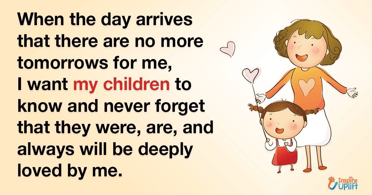 When the day arrives that there are no more tomorrows for me, I want my children to know and never forget that they were, are, and always will be deeply loved by me.